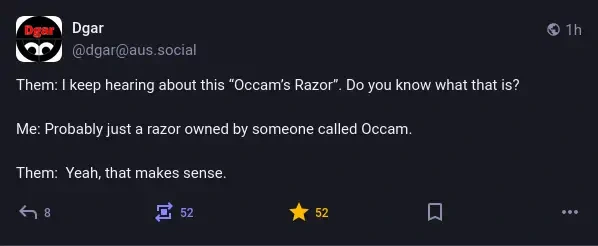 @dgar@aus.social on Mastodon: Them: I keep hearing about this “Occam’s Razor”. Do you know what that is? Me: Probably just a razor owned by someone called Occam. Them: Yeah, that makes sense.