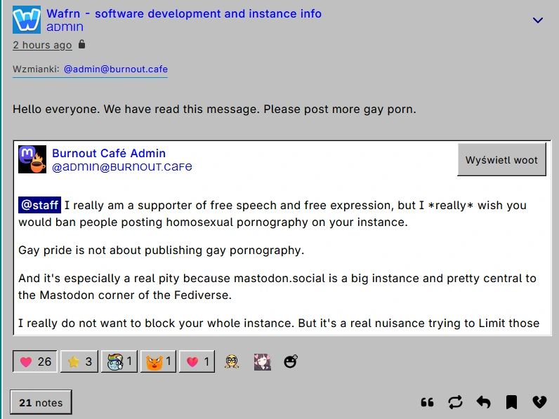Quote woot of burnout.cafe's admin, which replies to mastodon.social's staff: "I really am a supporter of free speech and free expression, but I *really* wish you would ban people posting homosexual pornography on your instance.  Gay pride is not about publishing gay pornography.  And it's especially a real pity because mastodon.social is a big instance and pretty central to the Mastodon corner of the Fediverse.  I really do not want to block your whole instance. But it's a real nuisance trying to Limit those accounts.". The quoter, Wafrn dev and admin comments "Hello everyone. We have read this message. Please post more gay porn"