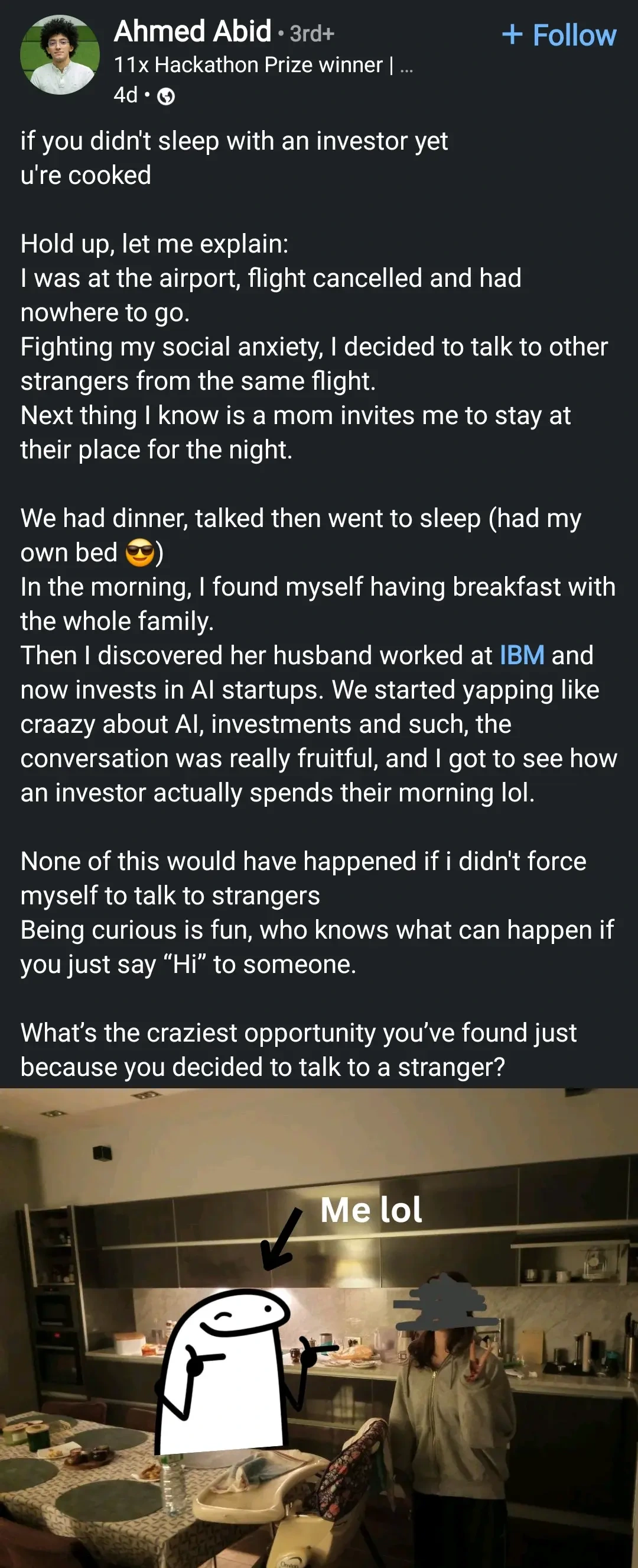 if you didn't sleep with an investor yet

u're cooked

Hold up, let me explain:

I was at the airport, flight cancelled and had

nowhere to go.

Fighting my social anxiety, I decided to talk to other strangers from the same flight.

Next thing I know is a mom invites me to stay at their place for the night.

We had dinner, talked then went to sleep (had my own bed)

In the morning, I found myself having breakfast with the whole family.

Then I discovered her husband worked at IBM and now invests in Al startups. We started yapping like craazy about Al, investments and such, the conversation was really fruitful, and I got to see how an investor actually spends their morning lol.

None of this would have happened if i didn't force myself to talk to strangers

Being curious is fun, who knows what can happen if you just say "Hi" to someone.

What's the craziest opportunity you've found just because you decided to talk to a stranger?

Photo of the OP next to a woman