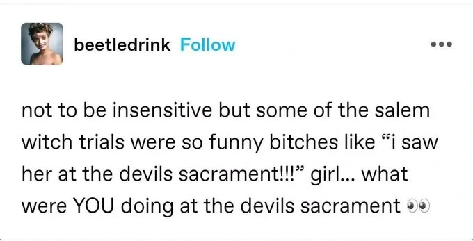 not to be insensitive but some of the salem witch trials were so funny bitches like “i saw her at the devils sacrament!!!” girl... what were YOU doing at the devils sacrament 👀