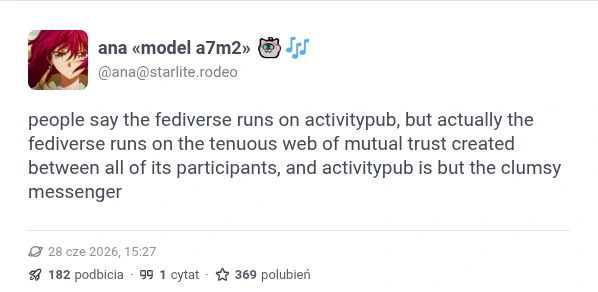 ana from starlite.rodeo says "people say the fediverse runs on activitypub, but actually the fediverse runs on the tenuous web of mutual trust created between all of its participants, and activitypub is but the clumsy messenger"