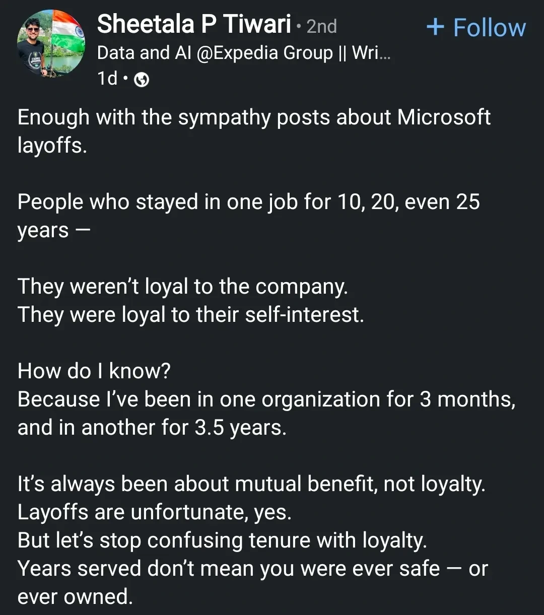 Enough with the sympathy posts about Microsoft layoffs.
People who stayed in one job for 10, 20, even 25 years -
They weren't loyal to the company. They were loyal to their self-interest.
How do I know?
Because I've been in one organization for 3 months, and in another for 3.5 years.
It's always been about mutual benefit, not loyalty. Layoffs are unfortunate, yes.
But let's stop confusing tenure with loyalty. Years served don't mean you were ever safe or ever owned.