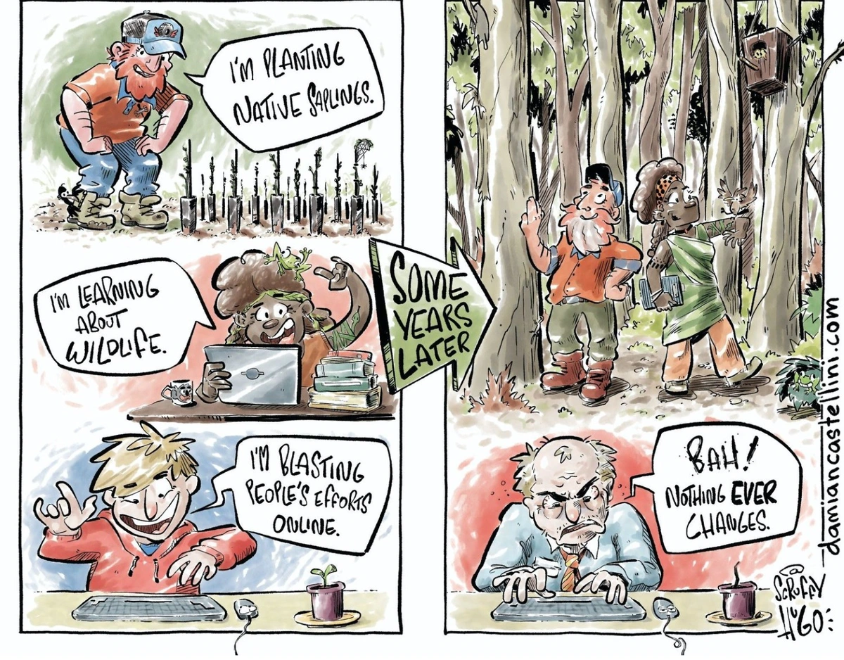 Image: a comic.  Left side: three people.  One says "I'm planting native saplings!" Another says "I'm learning about animals"! The third, in front of a computer, says "I'm blasting people's opinions online!"

Right side: the first two people are smiling in a woodland full of plants and animals.  The third personal, old and grey, is still in front of his computer, grumbling "Bah! Nothing ever changes."

The image is credited to damiencastellini.com