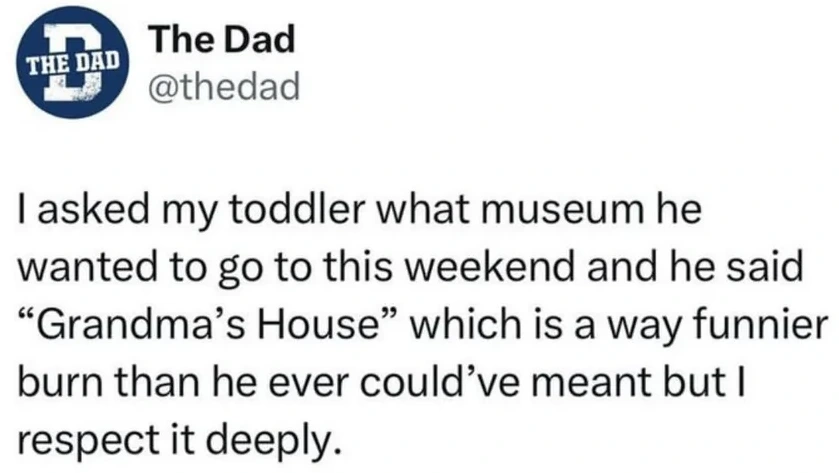 I asked my toddler what museum he wanted to go to this weekend and he said "Gandma's House"