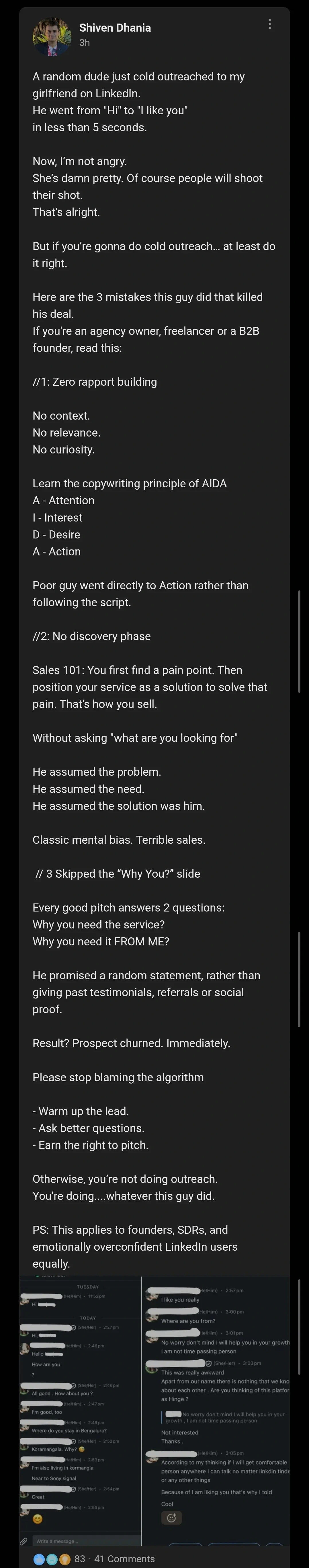 A random dude just cold outreached to my girlfriend on LinkedIn.
He went from "Hi" to "I like you"
in less than 5 seconds.

Now, I’m not angry.
She’s damn pretty. Of course people will shoot their shot.
That’s alright.

But if you’re gonna do cold outreach… at least do it right.

Here are the 3 mistakes this guy did that killed his deal.
If you're an agency owner, freelancer or a B2B founder, read this:

//1: Zero rapport building

No context.
No relevance.
No curiosity.

Learn the copywriting principle of AIDA 
A - Attention 
I - Interest
D - Desire
A - Action

the post continues, but it's too long to alt text

below there's a screenshots of a guy randomly telling a girl that he likes her