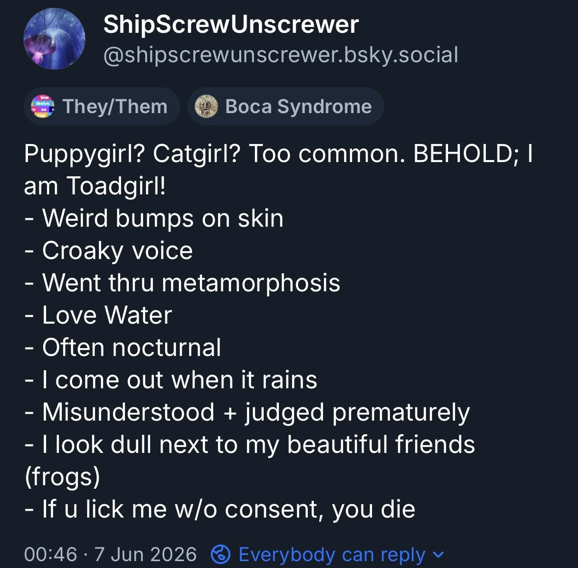Puppyqirl? Catgirl? Too common. BEHOLD; I am Toadgirl!- Weird bumps on skin- Croaky voice- Went thru metamorphosis- Love Water- Often nocturnal- I come out when it rains- Misunderstood + judged prematurely- I look dull next to my beautiful friends (frogs)- If u lick me w/o consent, you die