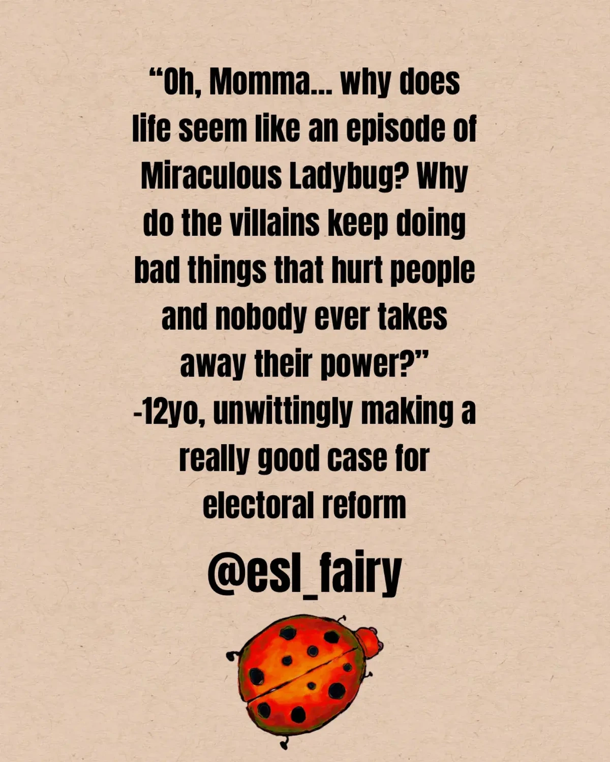 “Oh, Momma… why does life seem like an episode of Miraculous Ladybug? Why do the villains keep doing bad things that hurt people and nobody ever takes away their power?”  -12yo, unwittingly making a really good case for electoral reform
