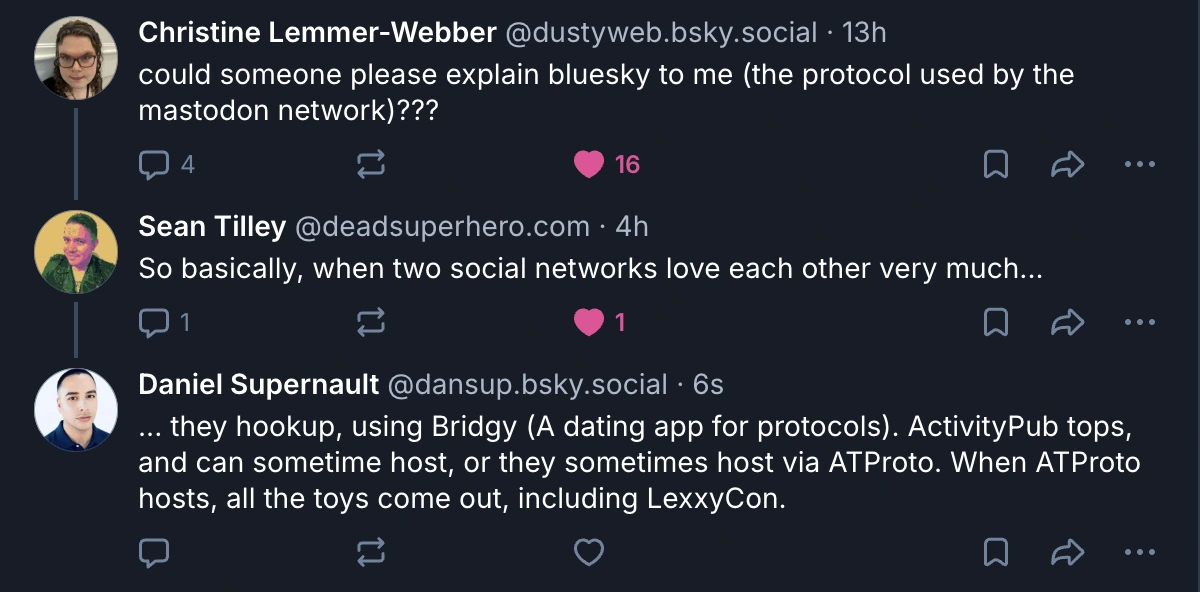 ‪Christine Lemmer-Webber‬ @dustyweb.bsky.social‬ · 13h could someone please explain bluesky to me (the protocol used by the mastodon network)???  ‪Sean Tilley‬ ‪@deadsuperhero.com‬ · 4h So basically, when two social networks love each other very much...  Daniel Supernault‬ @dansup.bsky.social‬ · 6s ... they hookup, using Bridgy (A dating app for protocols). ActivityPub tops, and can sometime host, or they sometimes host via ATProto. When ATProto hosts, all the toys come out, including LexxyCon.