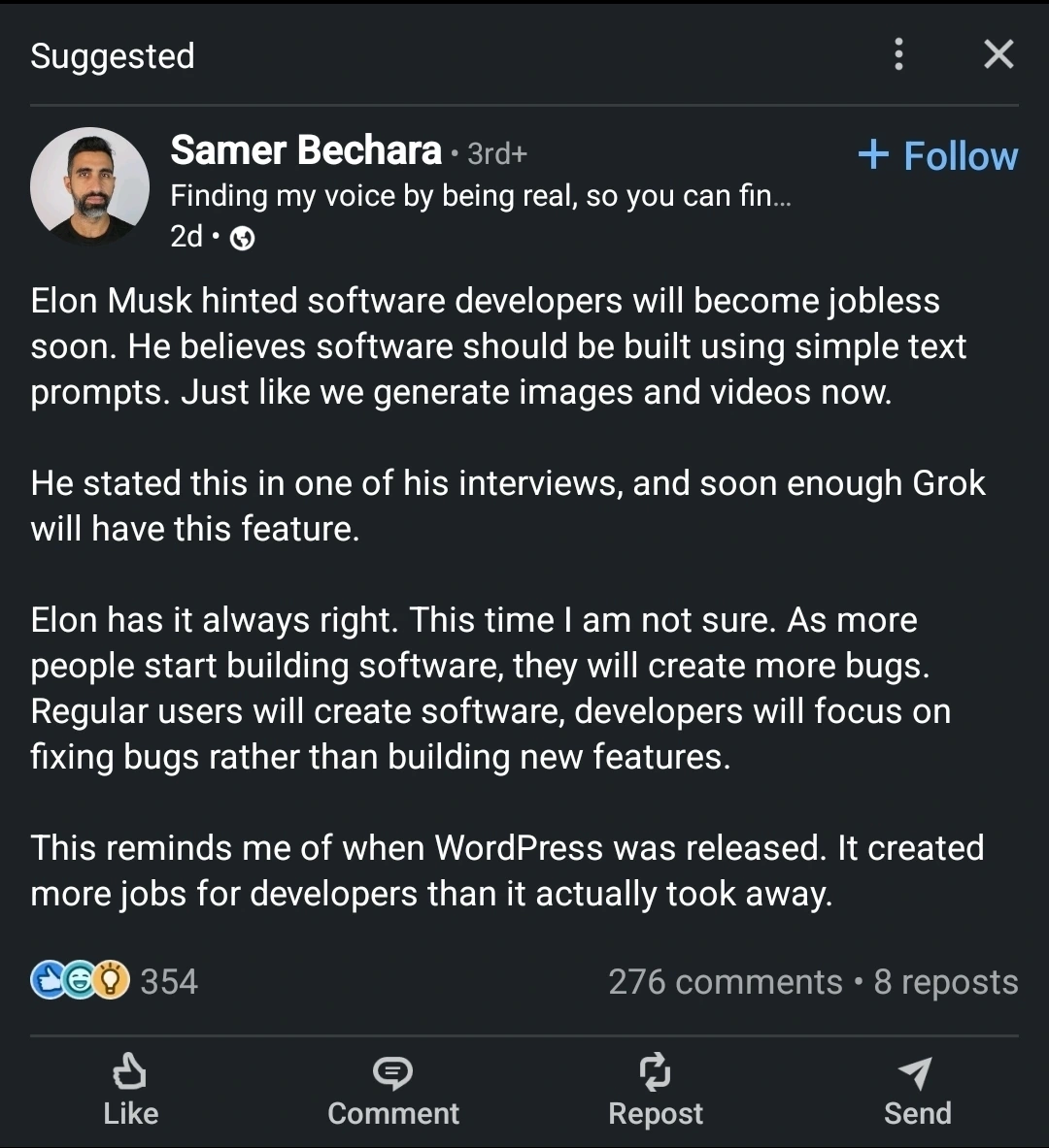 Samer Bechara 3rd+Finding my voice by being real, so you can fin...2dElon Musk hinted software developers will become jobless soon. He believes software should be built using simple text prompts. Just like we generate images and videos now.He stated this in one of his interviews, and soon enough Grok will have this feature.Elon has it always right. This time I am not sure. As more people start building software, they will create more bugs. Regular users will create software, developers will focus on fixing bugs rather than building new features.This reminds me of when WordPress was released. It created more jobs for developers than it actually took away.
