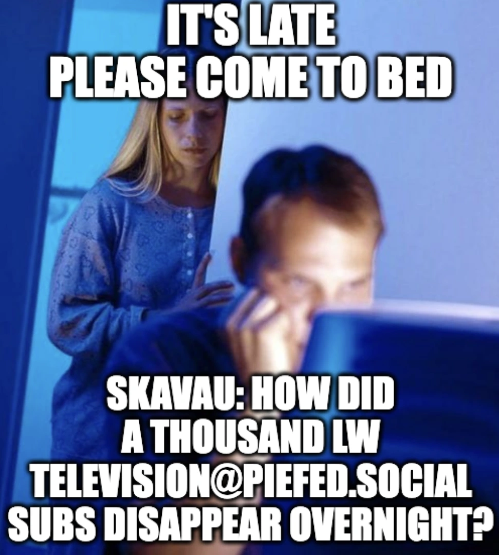 It's late please come to bed. Skavau: How did a thousand LW Television@piefed.social subs disappear overnight?
