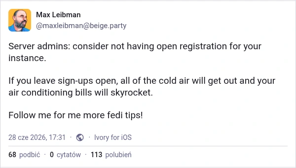 Max Leibman from beige.party says "Server admins: consider not having open registration for your instance.   If you leave sign-ups open, all of the cold air will get out and your air conditioning bills will skyrocket.   Follow me for me more fedi tips!"
