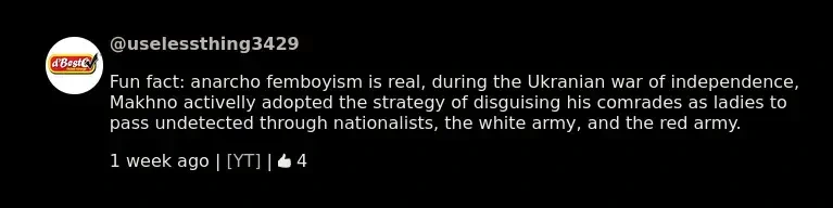Youtube comment with Invidious UI saying: "Fun fact: anarcho femboyism is real, during the Ukranian war of independence, Makhno activelly adopted the strategy of disguising his comrades as ladies to pass undetected through nationalists, the white army, and the red army."
