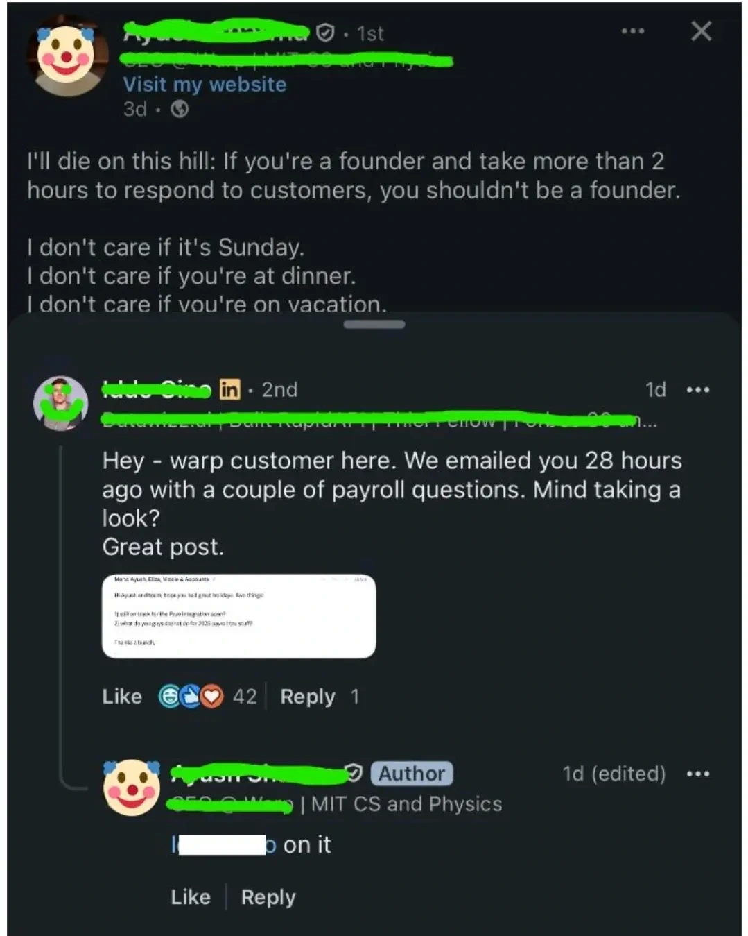 lunatic: I'll die on this hill: if you're a founder and take more than 2 hours to respond to customers, you shouldn't be a founder.

I don't care if it's a Sunday
I don't care if you're at dinner
I don't care if you're on vacation

the post cuts off and shows the comment section

customer: hello, warp customer here. we emailed you 28 hours ago with a couple of payroll questions. mind taking a look?

clown: on it.